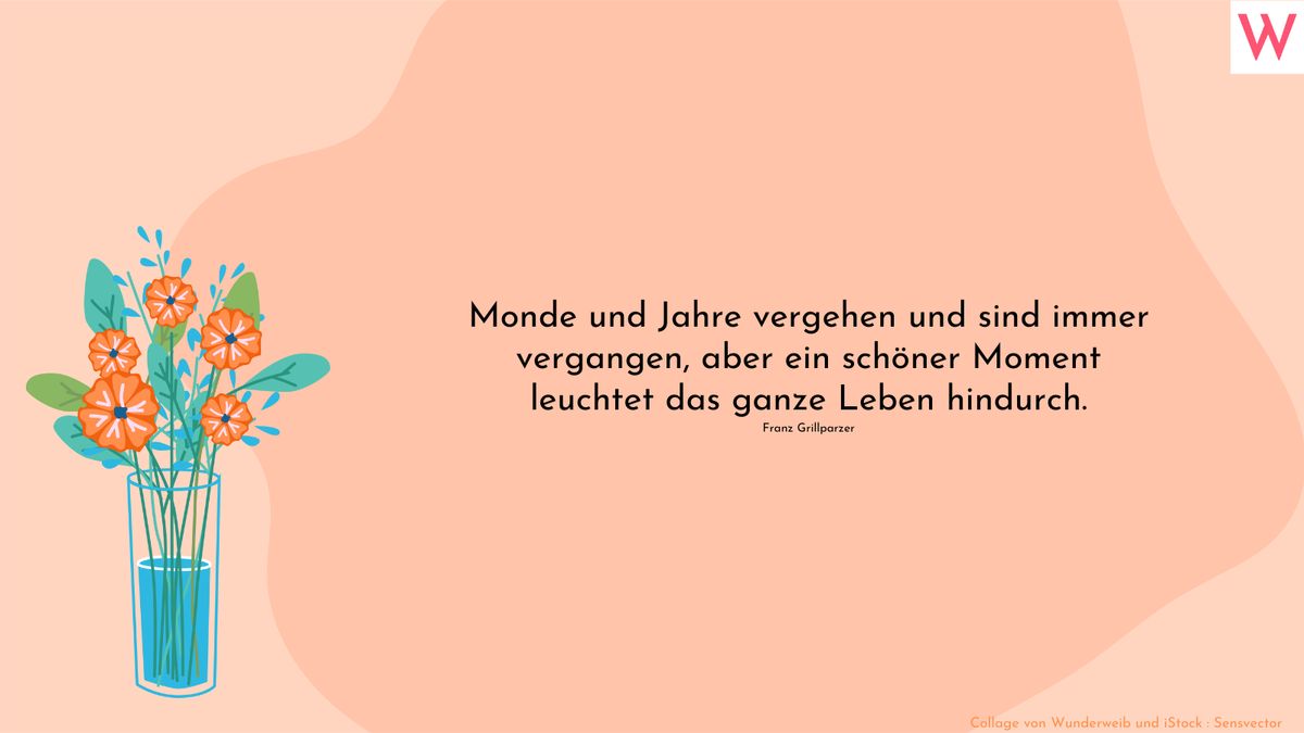 Monde und Jahre vergehen und sind immer vergangen, aber ein schöner Moment leuchtet das ganze Leben hindurch. Franz Grillparzer