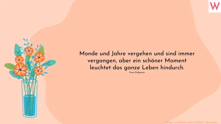 Monde und Jahre vergehen und sind immer vergangen, aber ein schöner Moment leuchtet das ganze Leben hindurch. Franz Grillparzer Monde und Jahre vergehen und sind immer vergangen, aber ein schöner Moment leuchtet das ganze Leben hindurch. Franz Grillparzer