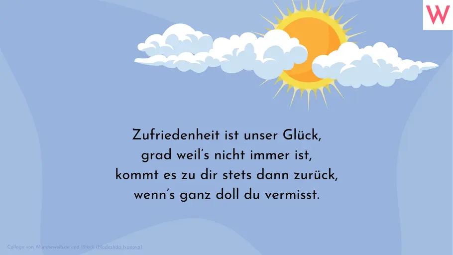 Zufriedenheit ist unser Glück, grad weil’s nicht immer ist, kommt es zu dir stets dann zurück, wenn’s ganz doll du vermisst. Zufriedenheit ist unser Glück, grad weil’s nicht immer ist, kommt es zu dir stets dann zurück, wenn’s ganz doll du vermisst.