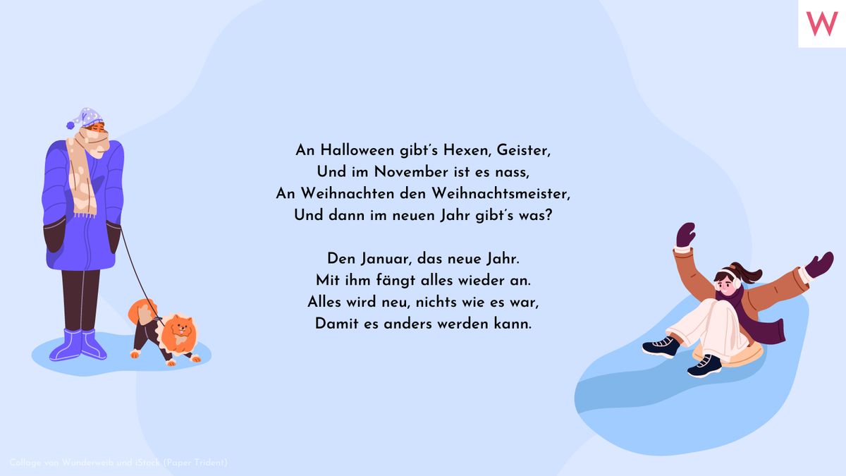 An Halloween gibt’s Hexen, Geister, Und im November ist es nass, An Weihnachten den Weihnachtsmeister, Und dann im neuen Jahr gibt’s was?  Den Januar, das neue Jahr. Mit ihm fängt alles wieder an. Alles wird neu, nichts wie es war, Damit es anders werden kann.