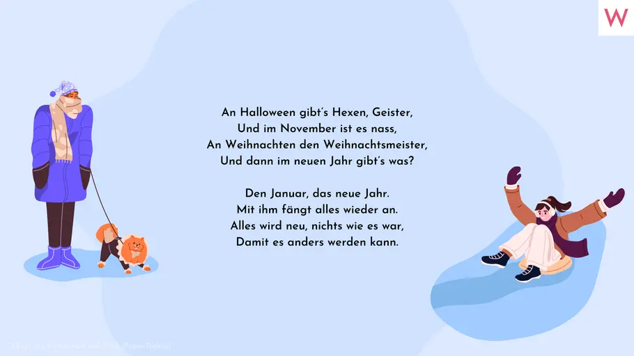 An Halloween gibt’s Hexen, Geister, Und im November ist es nass, An Weihnachten den Weihnachtsmeister, Und dann im neuen Jahr gibt’s was? Den Januar, das neue Jahr. Mit ihm fängt alles wieder an. Alles wird neu, nichts wie es war, Damit es anders werden kann. An Halloween gibt’s Hexen, Geister, Und im November ist es nass, An Weihnachten den Weihnachtsmeister, Und dann im neuen Jahr gibt’s was? Den Januar, das neue Jahr. Mit ihm fängt alles wieder an. Alles wird neu, nichts wie es war, Damit es anders werden kann.