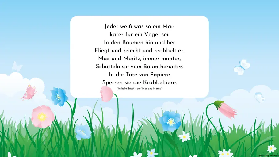 Jeder weiß was so ein Mai- käfer für ein Vogel sei. In den Bäumen hin und her Fliegt und kriecht und krabbelt er. Max und Moritz, immer munter, Schütteln sie vom Baum herunter. In die Tüte von Papiere Sperren sie die Krabbeltiere. (Wilhelm Busch - aus “Max und Moritz”)