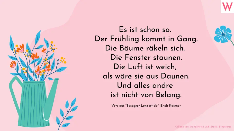 Es ist schon so. Der Frühling kommt in Gang. Die Bäume räkeln sich. Die Fenster staunen. Die Luft ist weich, als wäre sie aus Daunen. Und alles andre ist nicht von Belang. (Erste Strophe aus Erich Kästners Gedicht „Besagter Lenz ist da“)