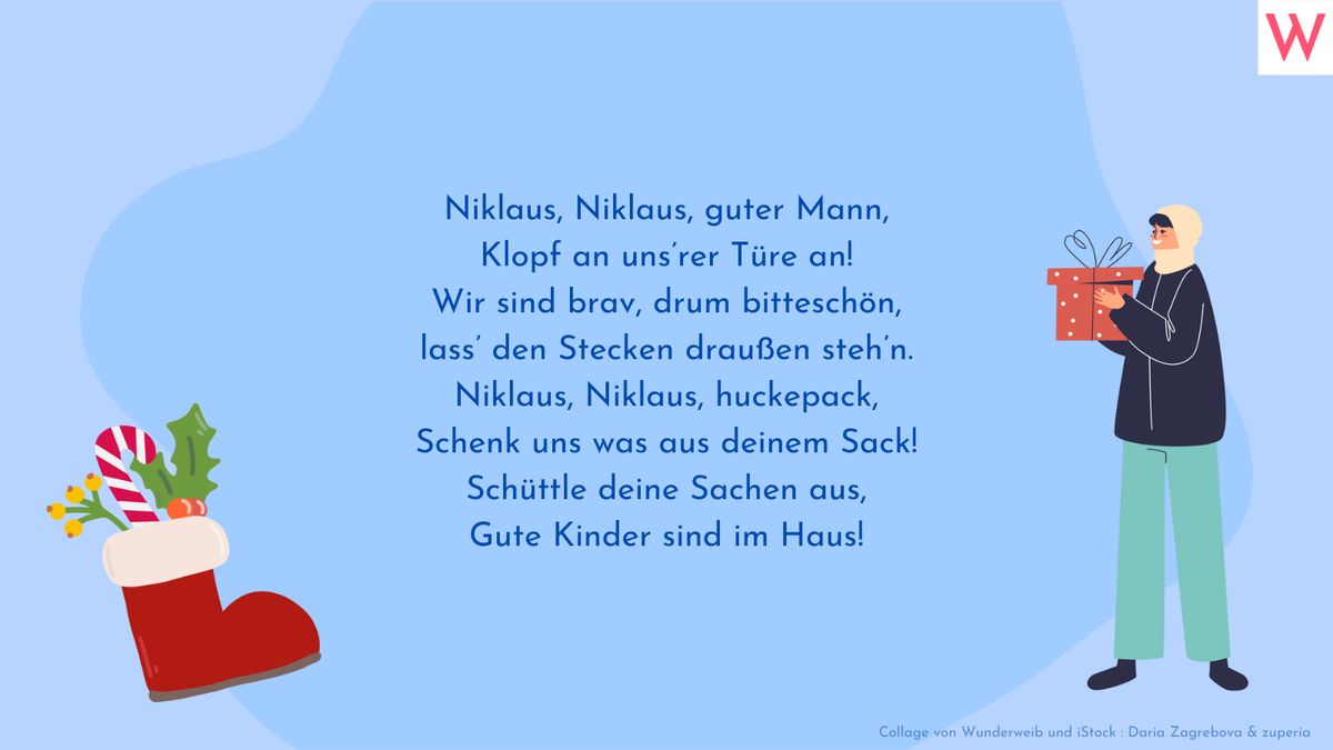 Niklaus, Niklaus, guter Mann, Klopf an unsrer Türe an! Wir sind brav, drum bitteschön, Lass den Stecken draußen stehn. Niklaus, Niklaus, huckepack, Schenk uns was aus deinem Sack! Schüttle deine Sachen aus, Gute Kinder sind im Haus!