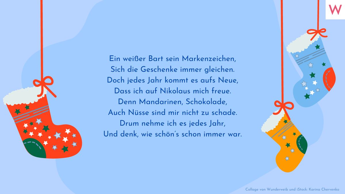 Ein weißer Bart sein Markenzeichen, Sich die Geschenke immer gleichen. Doch jedes Jahr kommt es aufs Neue, Dass ich auf Nikolaus mich freue. Denn Mandarinen, Schokolade, Auch Nüsse sind mir nicht zu schade. Drum nehme ich es jedes Jahr, Und denk, wie schön’s schon immer war.