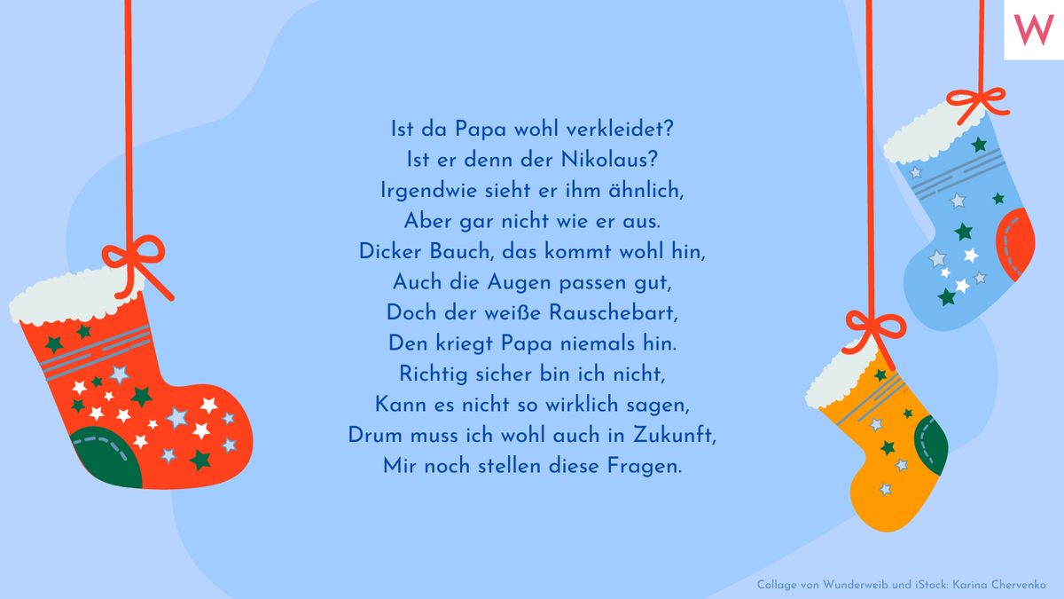 Ist da Papa wohl verkleidet? Ist er denn der Nikolaus? Irgendwie sieht er ihm ähnlich, Aber gar nicht wie er aus. Dicker Bauch, das kommt wohl hin, Auch die Augen passen gut, Doch der weiße Rauschebart, Den kriegt Papa niemals hin. Richtig sicher bin ich nicht, Kann es nicht so wirklich sagen, Drum muss ich wohl auch in Zukunft, Mir noch stellen diese Fragen.