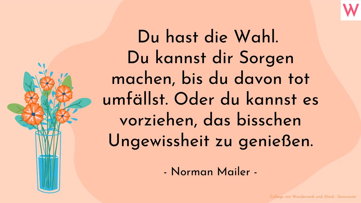 Du hast die Wahl. Du kannst dir Sorgen machen, bis du davon tot umfällst. Oder du kannst es vorziehen, das bisschen Ungewissheit zu genießen. (Norman Mailer)