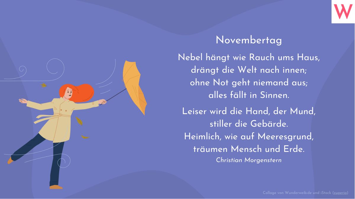 Novembertag    Nebel hängt wie Rauchums Haus,  drängt die Welt nach innen;  ohne Not geht niemand raus;  alles fällt in Sinnen.    Leiser wird die Hand, der Mund,  stiller die Gebärden.  Heimlich, wie auf Meeresgrund,  träumen Mensch und Erde  Christian Morgenstern