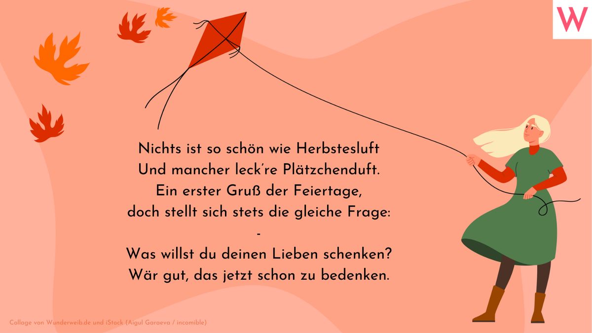 Nichts ist so schön wie Herbstesluft, Und mancher leckre Plätzchendurft. Ein erster Gruß der Feiertage, doch stellt sich stets die gleiche Frage: - Was willst du deinen Lieben schenken? Wär gut, das jetzt schon zu bedenken.