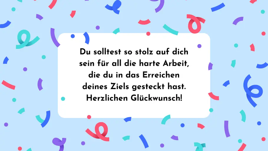 Du solltest so stolz auf dich sein für all die harte Arbeit, die du in das Erreichen deines Ziels gesteckt hast. Herzlichen Glückwunsch! Du solltest so stolz auf dich sein für all die harte Arbeit, die du in das Erreichen deines Ziels gesteckt hast. Herzlichen Glückwunsch!
