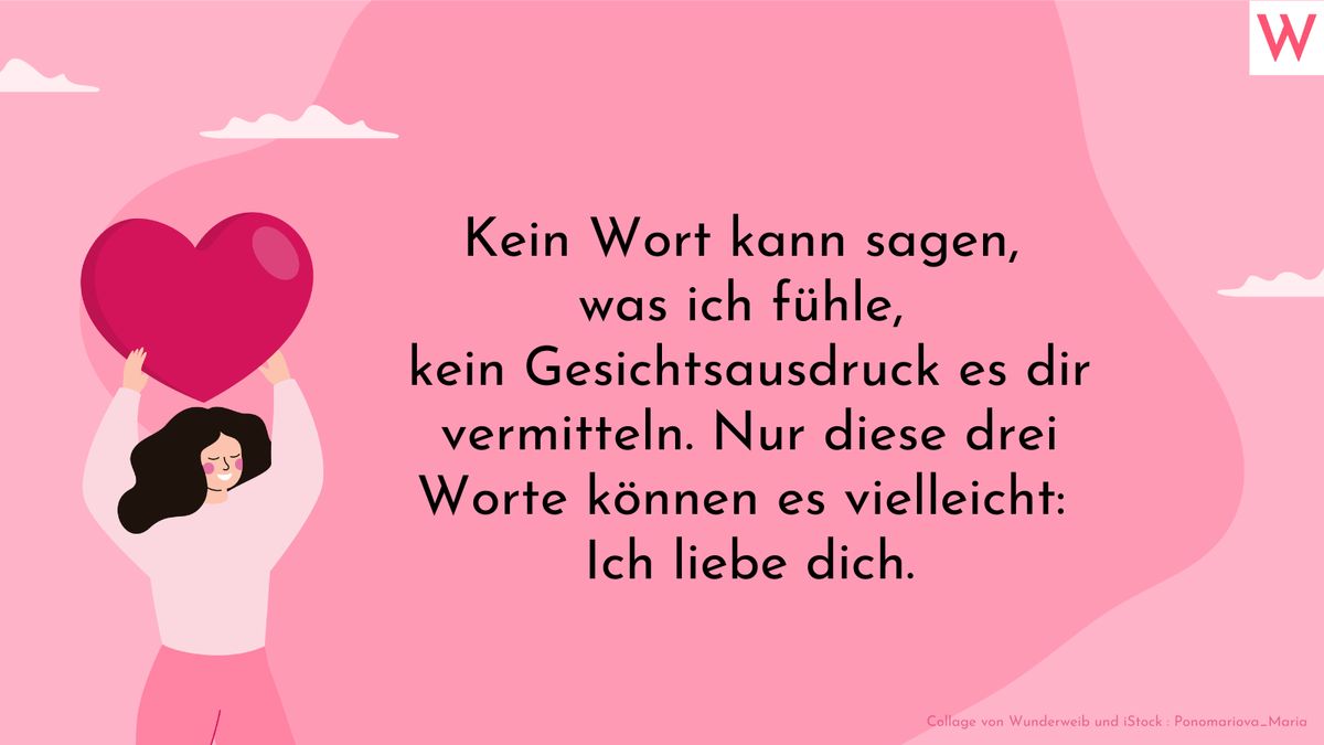 Kein Wort kann sagen, was ich fühle, kein Gesichtsausdruck es dir vermitteln. Nur diese drei Worte können es vielleicht: Ich liebe dich.