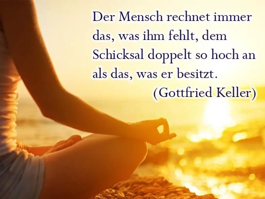 Der Mensch rechnet immer das, was ihm fehlt, dem Schicksal doppelt so hoch an als das, was er besitzt. (Gottfried Keller) Der Mensch rechnet immer das, was ihm fehlt, dem Schicksal doppelt so hoch an als das, was er besitzt. (Gottfried Keller)