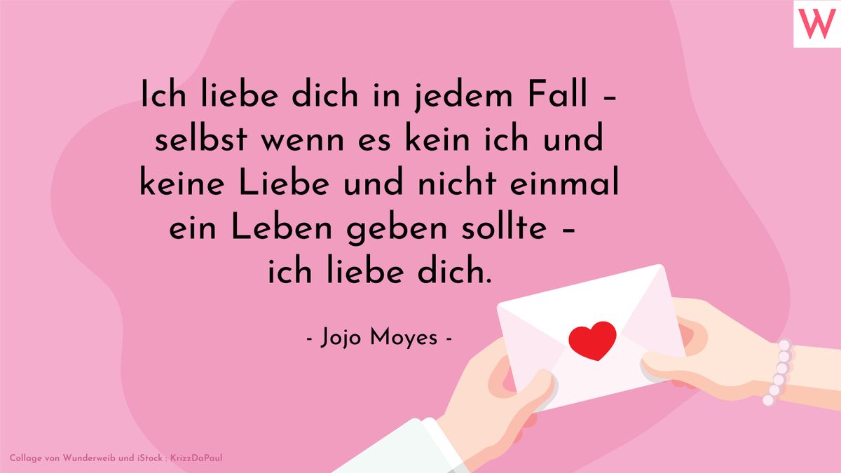 Ich liebe dich in jedem Fall - selbst wenn es kein ich und keine Liebe und nicht einmal ein Leben geben sollte - ich liebe dich. (Jojo Moyes)