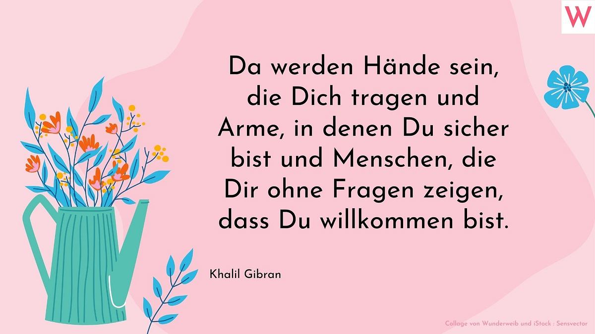 Da werden Hände sein, die Dich tragen und Arme, in denen Du sicher bist und Menschen, die Dir ohne Fragen zeigen, dass du willkommen bist.  Khalil Gibran