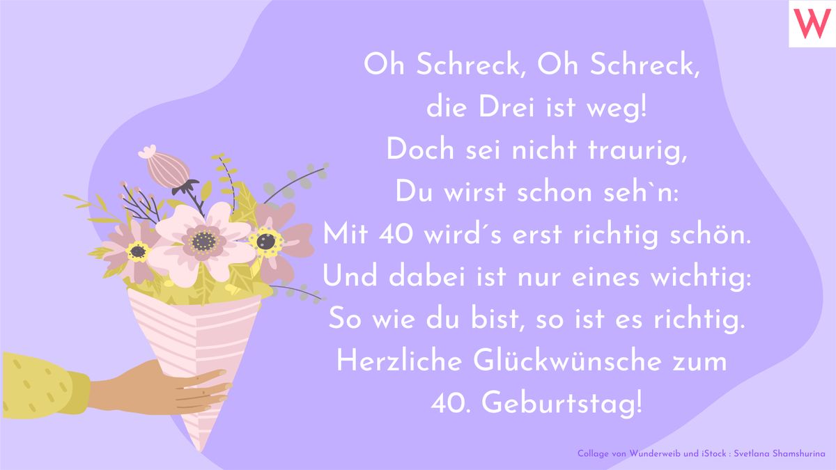 Oh Schreck, Oh Schreck, die Drei ist weg! Doch sei nicht traurig, du wirst schon sehn: Mit 40 wirds erst richtig schön. Und dabei ist nur eines wichtig: So wie du bist, so ist es richtig. Herzliche Glückwünsche zum 40. Geburtstag!