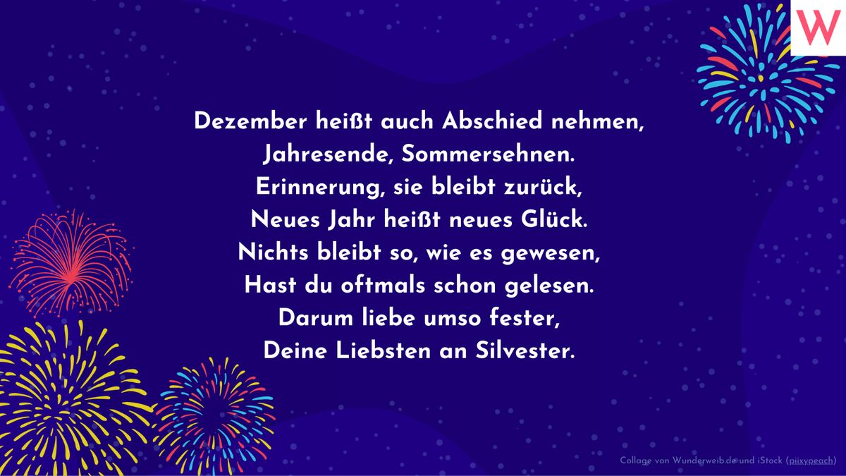 Dezember heißt auch Abschied nehmen, Jahresende, Sommersehnen. Erinnerung, sie bleibt zurück, Neues Jahr heißt neues Glück. Nichts bleibt so, wie es gewesen, Hast du oftmals schon gelesen. Darum liebe umso fester, Deine Liebsten an Silvester.