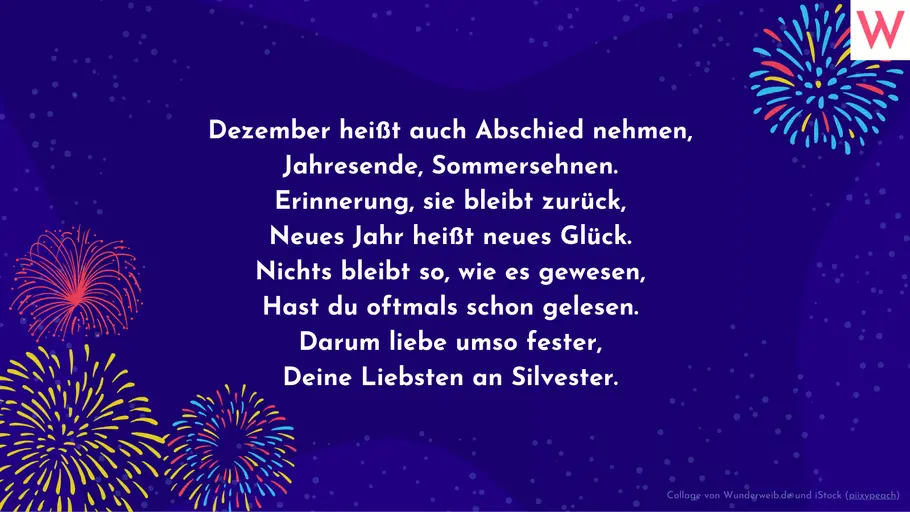 Dezember heißt auch Abschied nehmen, Jahresende, Sommersehnen. Erinnerung, sie bleibt zurück, Neues Jahr heißt neues Glück. Nichts bleibt so, wie es gewesen, Hast du oftmals schon gelesen. Darum liebe umso fester, Deine Liebsten an Silvester. Dezember heißt auch Abschied nehmen, Jahresende, Sommersehnen. Erinnerung, sie bleibt zurück, Neues Jahr heißt neues Glück. Nichts bleibt so, wie es gewesen, Hast du oftmals schon gelesen. Darum liebe umso fester, Deine Liebsten an Silvester.