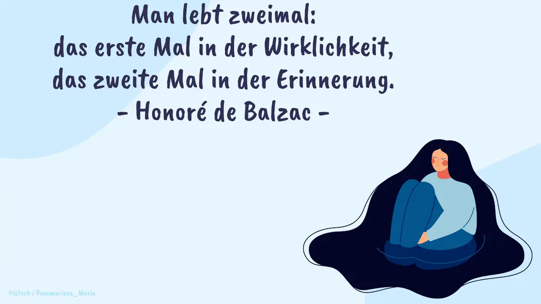 Man lebt zweimal: das erste Mal in der Wirklichkeit, das zweite Mal in der Erinnerung. - Honoré de Balzac - Foto: Redaktion Wunderweib Man lebt zweimal: das erste Mal in der Wirklichkeit, das zweite Mal in der Erinnerung. - Honoré de Balzac - Foto: Redaktion Wunderweib