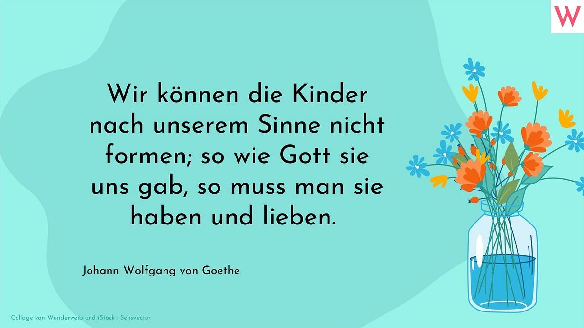 Wir können die Kinder nach unserem Sinne nicht formen; so wie Gott sie uns gab, so muss man sie haben und lieben.  Johann Wolfgang von Goethe