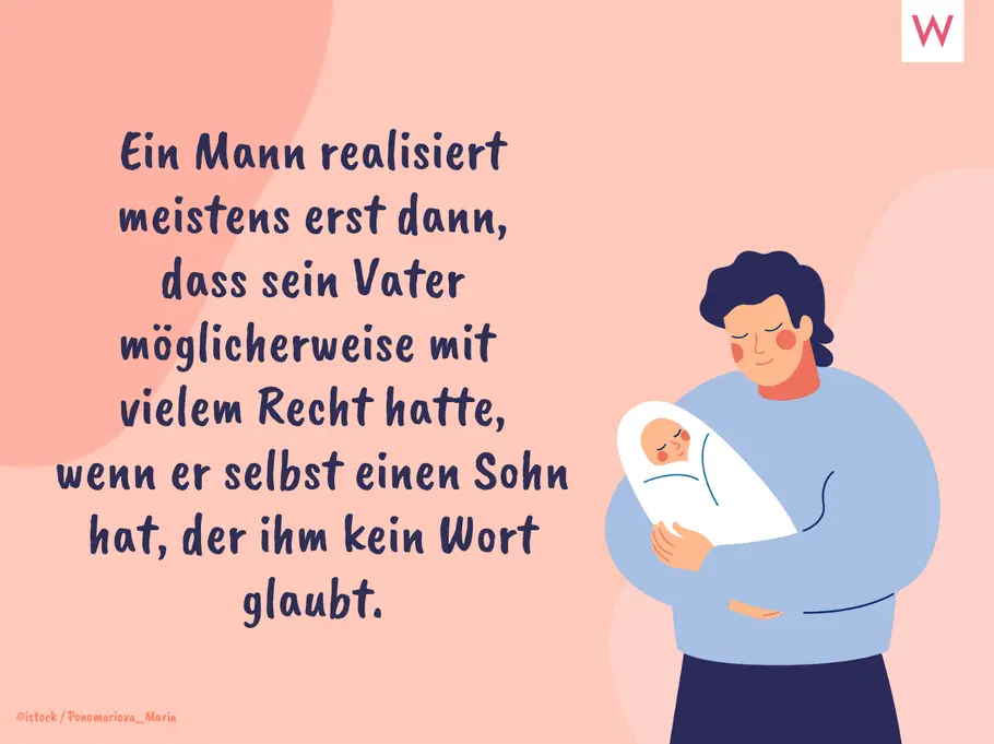 Ein Mann realisiert meistens erst dann, dass sein Vater möglicherweise mit vielem Recht hatte, wenn er selbst einen Sohn hat, der ihm kein Wort glaubt. Ein Mann realisiert meistens erst dann, dass sein Vater möglicherweise mit vielem Recht hatte, wenn er selbst einen Sohn hat, der ihm kein Wort glaubt.