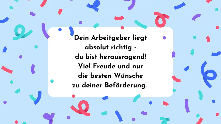 Dein Arbeitgeber liegt absolut richtig - du bist herausragend! Viel Freude und nur die besten Wünsche zu deiner Beförderung. Dein Arbeitgeber liegt absolut richtig - du bist herausragend! Viel Freude und nur die besten Wünsche zu deiner Beförderung.