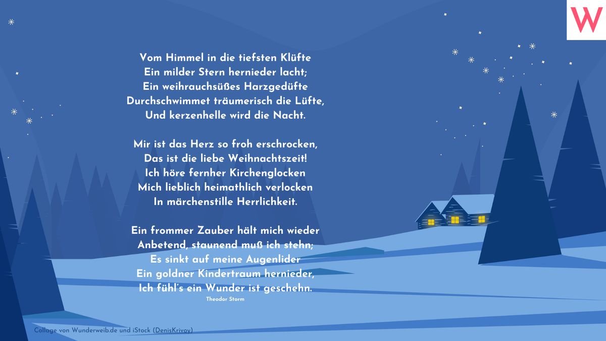 Vom Himmel in die tiefsten Klüfte Ein milder Stern hernieder lacht; Ein weihrauchsüßes Harzgedüfte Durchschwimmet träumerisch die Lüfte, Und kerzenhelle wird die Nacht.  Mir ist das Herz so froh erschrocken, Das ist die liebe Weihnachtszeit! Ich höre fernher Kirchenglocken Mich lieblich heimathlich verlocken In märchenstille Herrlichkeit.  Ein frommer Zauber hält mich wieder Anbetend, staunend muß ich stehn; Es sinkt auf meine Augenlider Ein goldner Kindertraum hernieder, Ich fühl’s ein Wunder ist geschehn. (Theodor Storm)