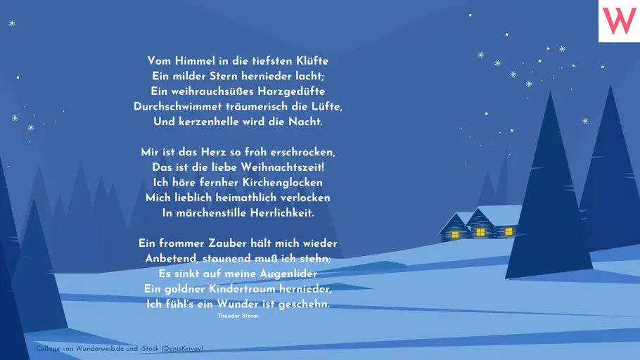 Vom Himmel in die tiefsten Klüfte Ein milder Stern hernieder lacht; Ein weihrauchsüßes Harzgedüfte Durchschwimmet träumerisch die Lüfte, Und kerzenhelle wird die Nacht. Mir ist das Herz so froh erschrocken, Das ist die liebe Weihnachtszeit! Ich höre fernher Kirchenglocken Mich lieblich heimathlich verlocken In märchenstille Herrlichkeit. Ein frommer Zauber hält mich wieder Anbetend, staunend muß ich stehn; Es sinkt auf meine Augenlider Ein goldner Kindertraum hernieder, Ich fühl’s ein Wunder ist geschehn. (Theodor Storm) Vom Himmel in die tiefsten Klüfte Ein milder Stern hernieder lacht; Ein weihrauchsüßes Harzgedüfte Durchschwimmet träumerisch die Lüfte, Und kerzenhelle wird die Nacht. Mir ist das Herz so froh erschrocken, Das ist die liebe Weihnachtszeit! Ich höre fernher Kirchenglocken Mich lieblich heimathlich verlocken In märchenstille Herrlichkeit. Ein frommer Zauber hält mich wieder Anbetend, staunend muß ich stehn; Es sinkt auf meine Augenlider Ein goldner Kindertraum hernieder, Ich fühl’s ein Wunder ist geschehn. (Theodor Storm)