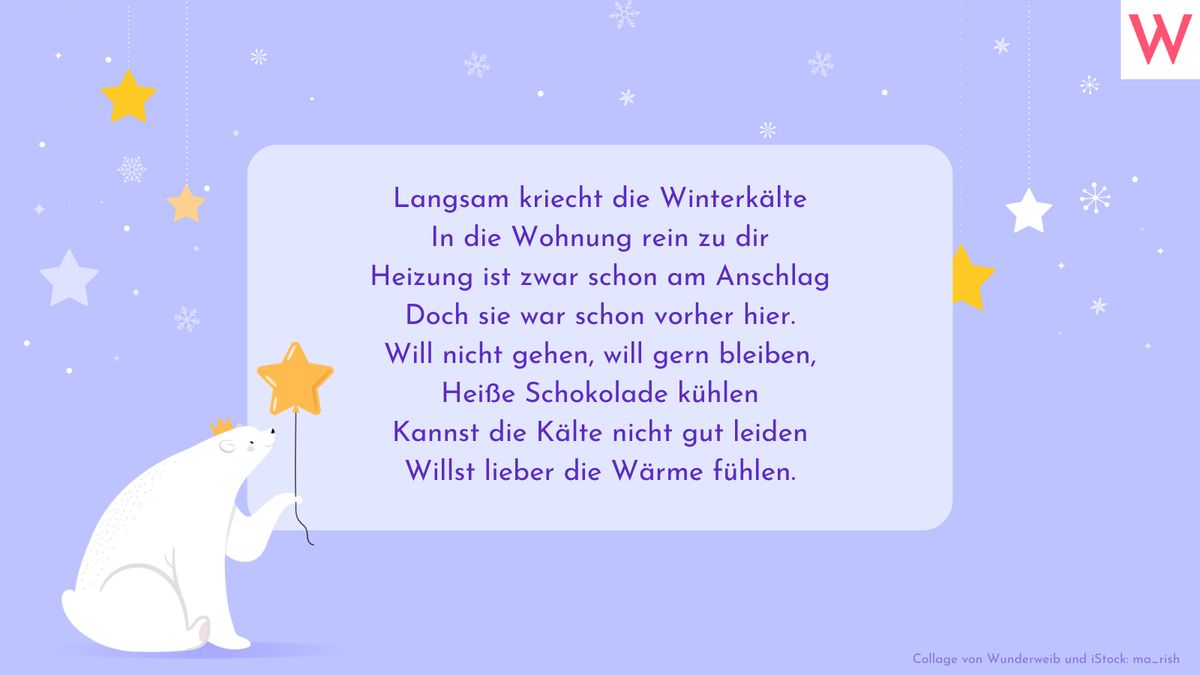 Langsam kriecht die Winterkälte In die Wohnung rein zu dir Heizung ist zwar schon am Anschlag Doch sie war schon vorher hier. Will nicht gehen, will gern bleiben, Heiße Schokolade kühlen Kannst die Kälte nicht gut leiden Willst lieber die Wärme fühlen.