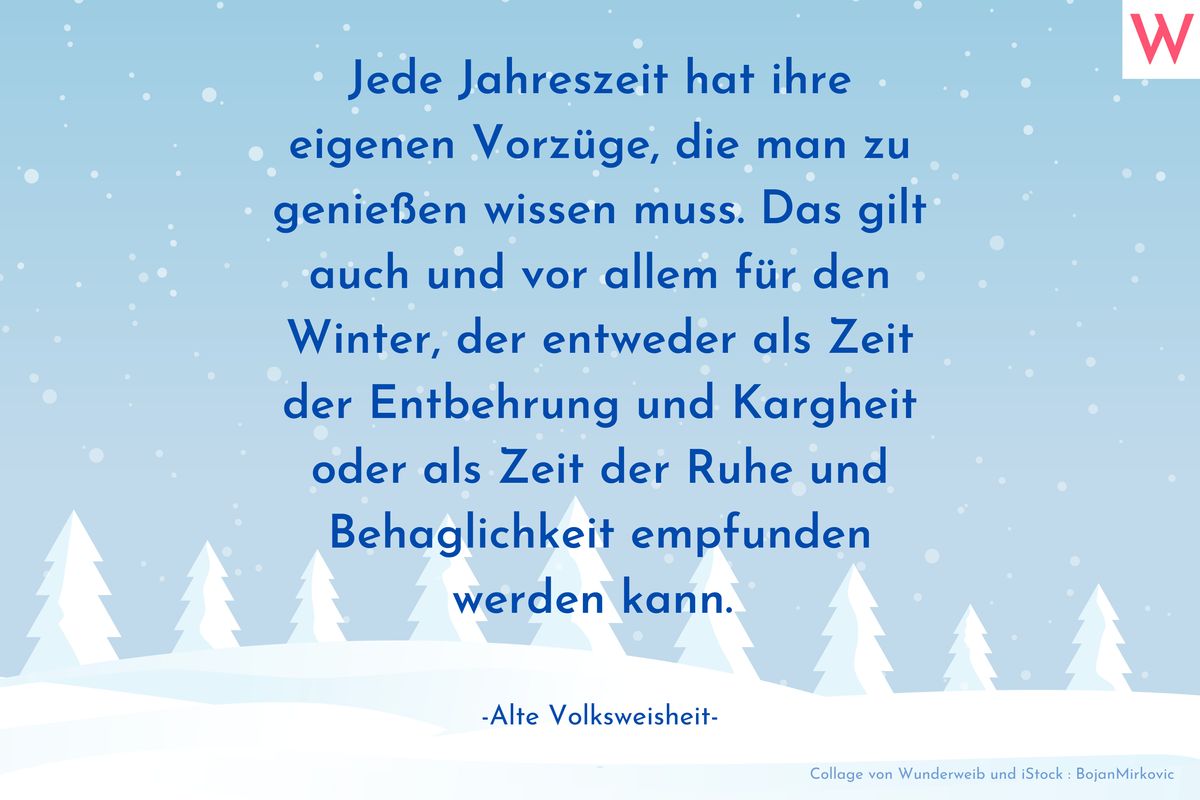 Jede Jahreszeit hat ihre eigenen Vorzüge, die man zu genießen wissen muss. Das gilt auch und vor allem für den Winter, der entweder als Zeit der Entbehrung und Kargheit oder als Zeit der Ruhe und Behaglichkeit empfunden werden kann.  (Alte Volksweisheit)