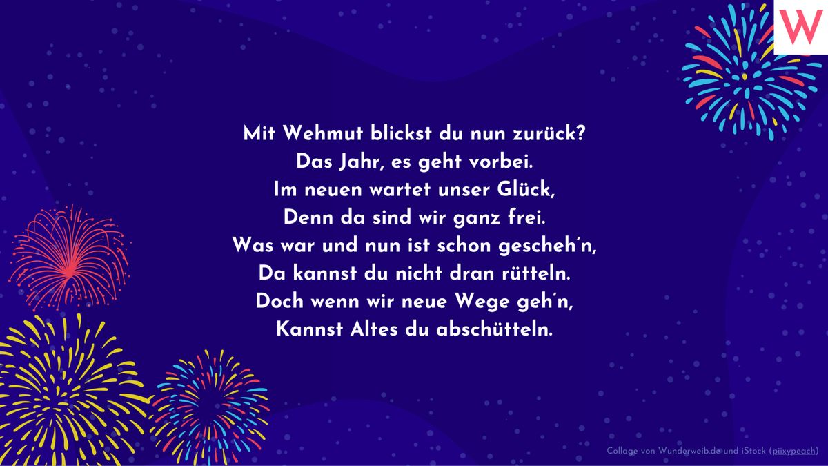 Mit Wehmut blickst du nun zurück? Das Jahr, es geht vorbei, Im neuen wartet unser Glück, Denn da sind wir ganz frei. Was war und nun ist schon geschehn, Da kannst du nicht dran rütteln. Doch wenn wir neue Wege gehn, Kannst Altes du abschütteln.