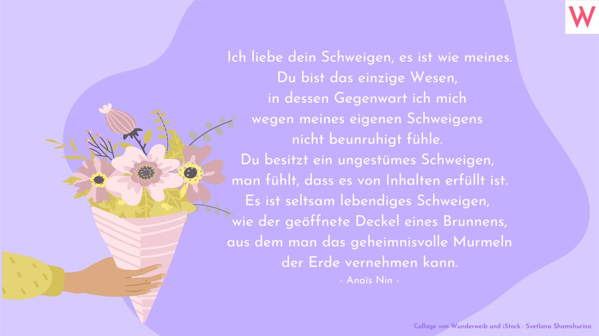 Ich liebe dein Schweigen, es ist wie meines. Du bist das einzige Wesen, in dessen Gegenwart ich mich wegen meines eigenen Schweigens nicht beunruhigt fühle. Du besitzt ein ungestümes Schweigen, man fühlt, dass es von Inhalten erfüllt ist. Es ist seltsam lebendiges Schweigen, wie der geöffnete Deckel eines Brunnens, aus dem man das geheimnisvolle Murmeln der Erde vernehmen kann. (Anaïs Nin)