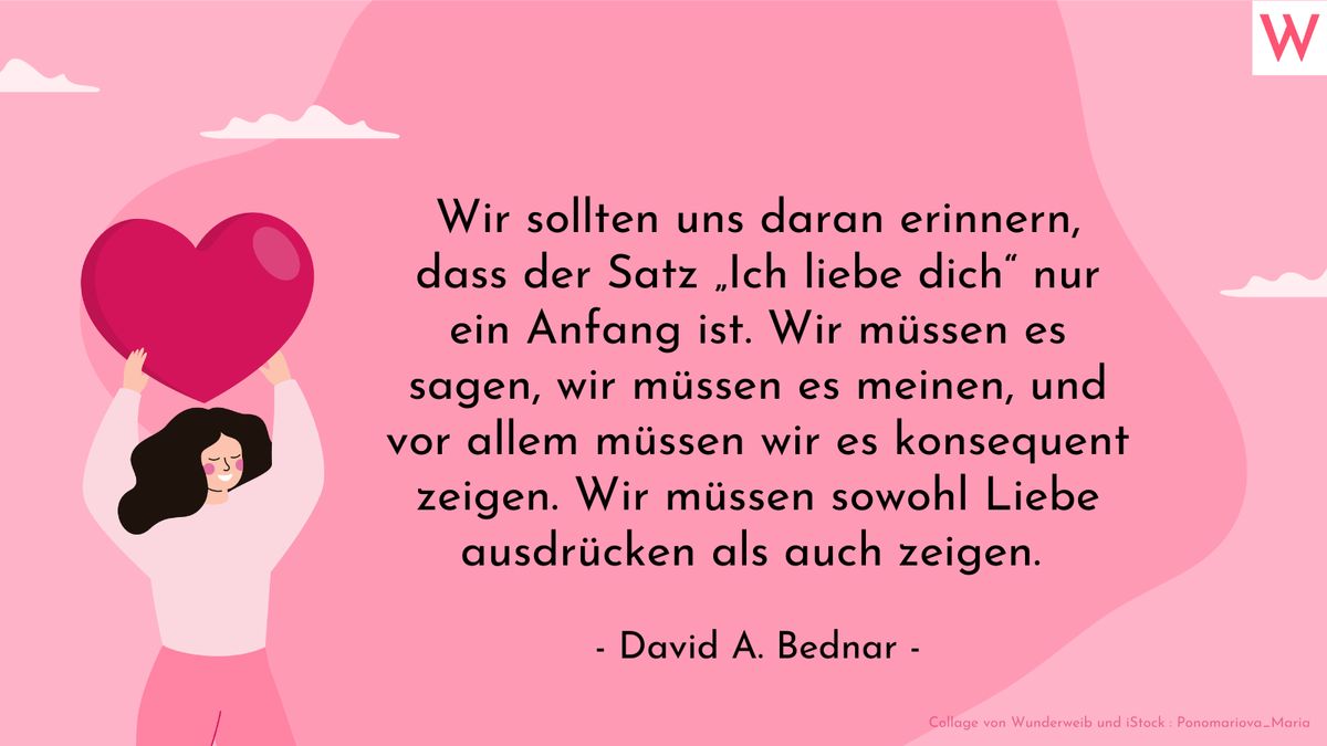 Wir sollten uns daran erinnern, dass der Satz Ich liebe dich nur ein Anfang ist. Wir müssen es meinen, und vor allem müssen wir es konsequent zeigen. Wir müssen sowohl Liebe ausdrücken als auch zeigen. (David A. Bednar)