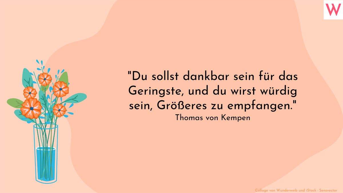 Du sollst dankbar sein für das Geringste, und du wirst würdig sein, Größeres zu empfangen. (Thomas von Kempen)