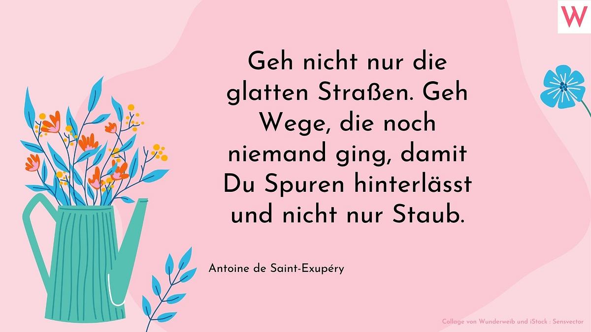 Geh nicht nur die glatten Straßen. Geh Wege, die noch niemand ging, damit du Spuren hinterlässt und nicht nur Staub.  Antoine de Saint-Exupéry