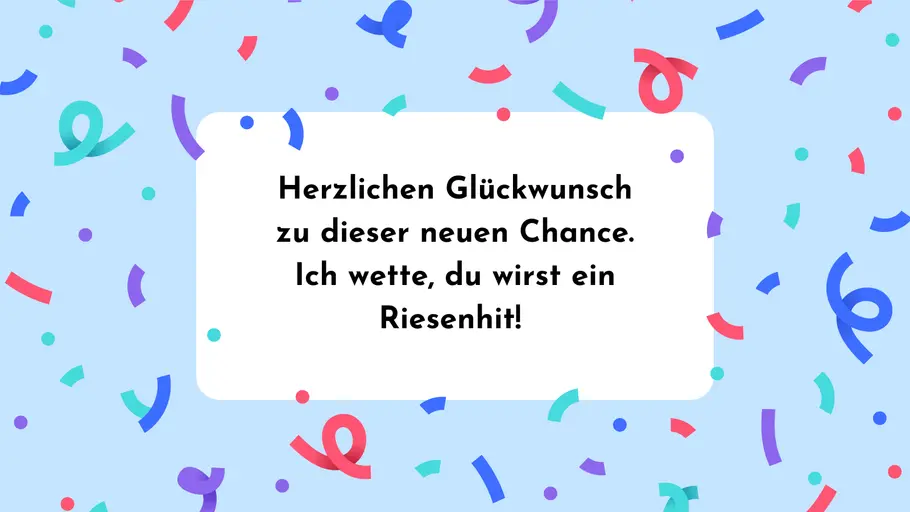 Herzlichen Glückwunsch zu dieser neuen Chance. Ich wette, du wirst ein Riesenhit! Herzlichen Glückwunsch zu dieser neuen Chance. Ich wette, du wirst ein Riesenhit!